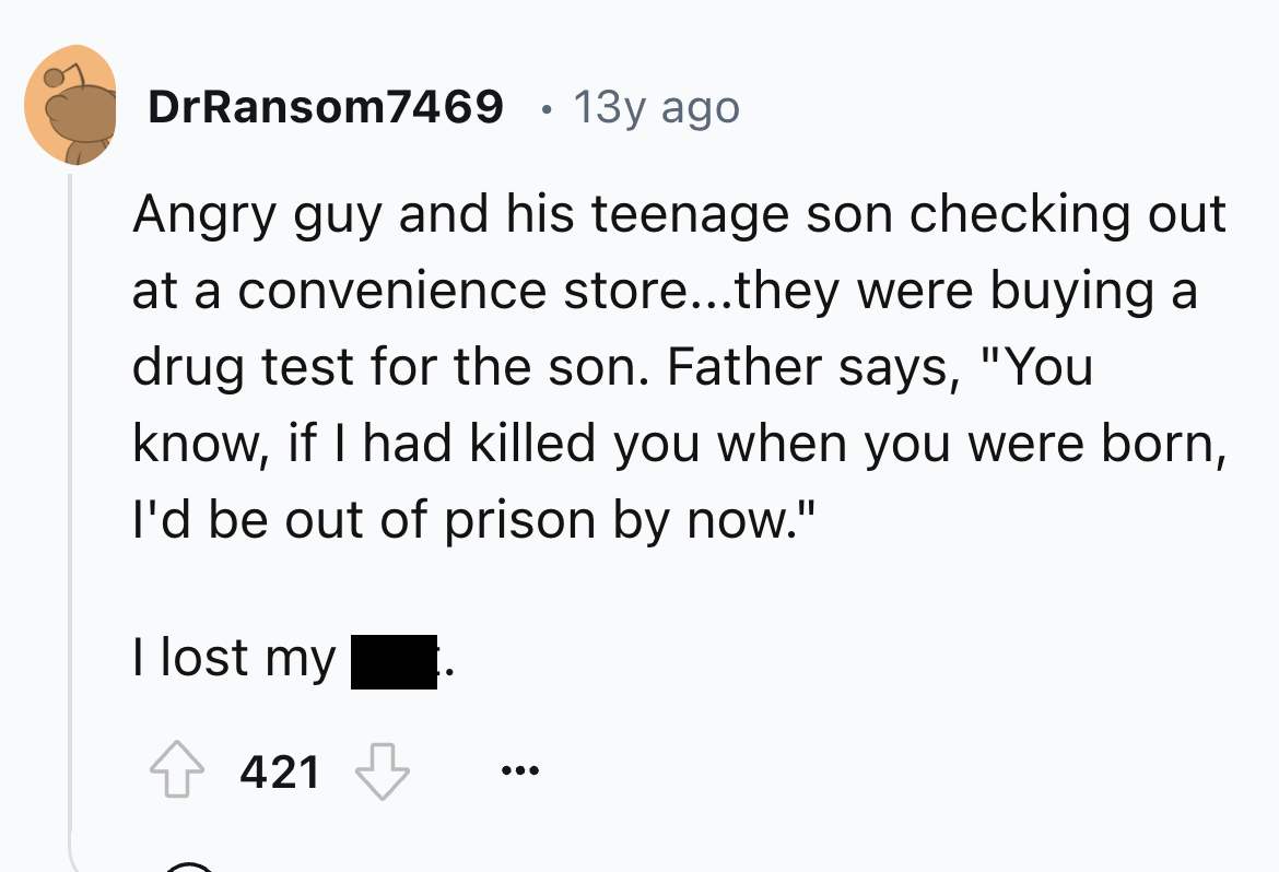 number - DrRansom7469 13y ago Angry guy and his teenage son checking out at a convenience store...they were buying a drug test for the son. Father says, "You know, if I had killed you when you were born, I'd be out of prison by now." I lost my 421